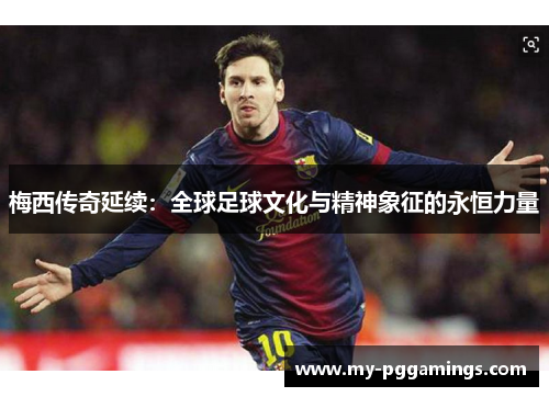 梅西传奇延续：全球足球文化与精神象征的永恒力量